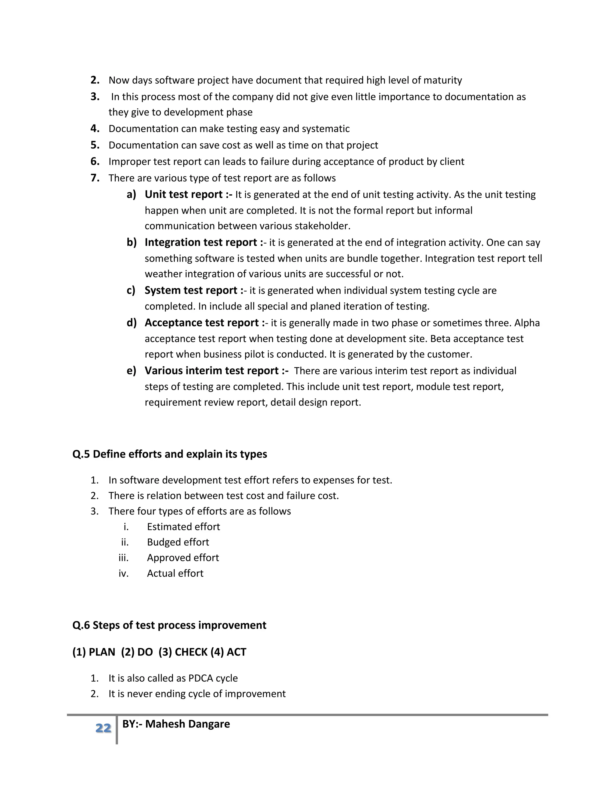 22 BY:- Mahesh Dangare
2. Now days software project have document that required high level of maturity
3. In this process most of the company did not give even little importance to documentation as
they give to development phase
4. Documentation can make testing easy and systematic
5. Documentation can save cost as well as time on that project
6. Improper test report can leads to failure during acceptance of product by client
7. There are various type of test report are as follows
a) Unit test report :- It is generated at the end of unit testing activity. As the unit testing
happen when unit are completed. It is not the formal report but informal
communication between various stakeholder.
b) Integration test report :- it is generated at the end of integration activity. One can say
something software is tested when units are bundle together. Integration test report tell
weather integration of various units are successful or not.
c) System test report :- it is generated when individual system testing cycle are
completed. In include all special and planed iteration of testing.
d) Acceptance test report :- it is generally made in two phase or sometimes three. Alpha
acceptance test report when testing done at development site. Beta acceptance test
report when business pilot is conducted. It is generated by the customer.
e) Various interim test report :- There are various interim test report as individual
steps of testing are completed. This include unit test report, module test report,
requirement review report, detail design report.
Q.5 Define efforts and explain its types
1. In software development test effort refers to expenses for test.
2. There is relation between test cost and failure cost.
3. There four types of efforts are as follows
i. Estimated effort
ii. Budged effort
iii. Approved effort
iv. Actual effort
Q.6 Steps of test process improvement
(1) PLAN (2) DO (3) CHECK (4) ACT
1. It is also called as PDCA cycle
2. It is never ending cycle of improvement
 