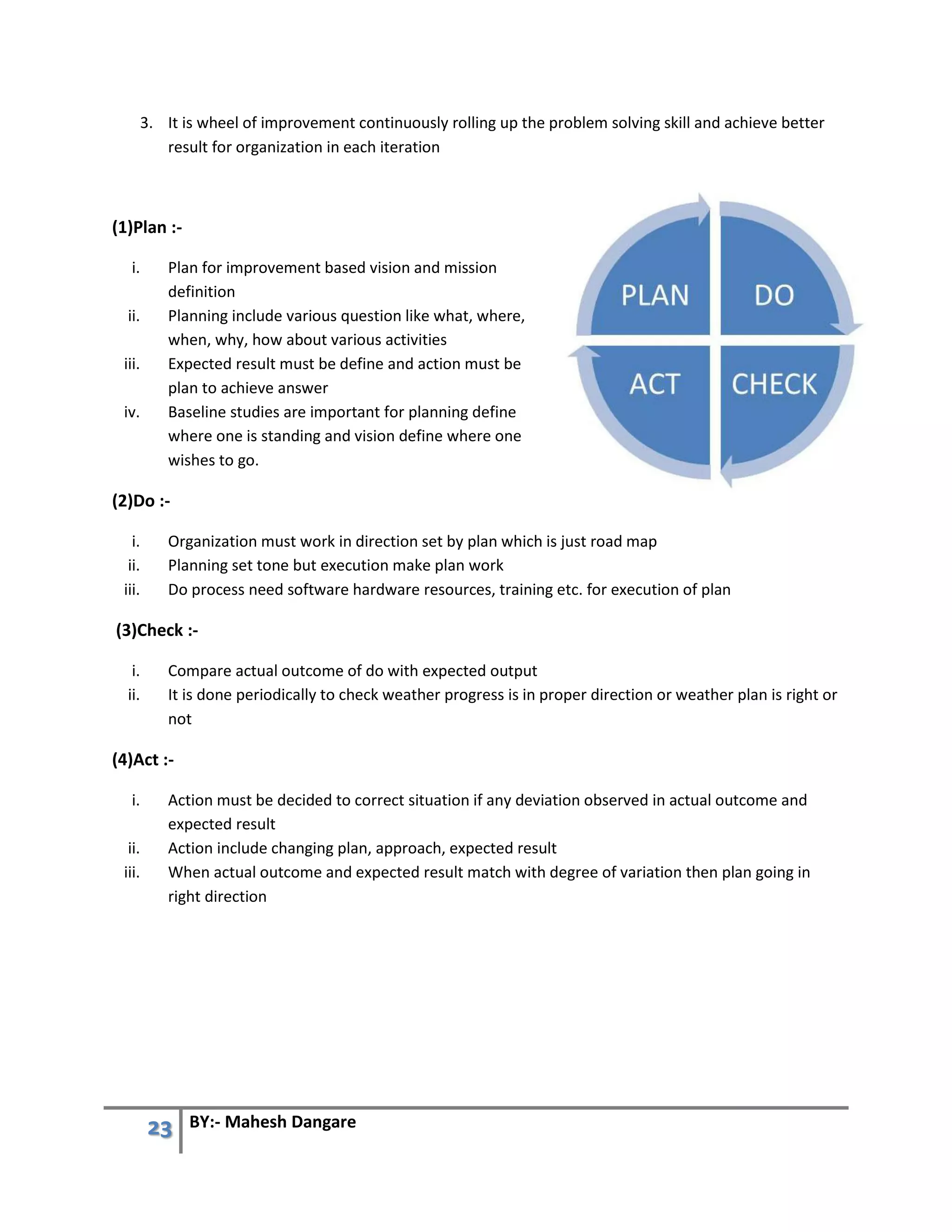 23 BY:- Mahesh Dangare
3. It is wheel of improvement continuously rolling up the problem solving skill and achieve better
result for organization in each iteration
(1)Plan :-
i. Plan for improvement based vision and mission
definition
ii. Planning include various question like what, where,
when, why, how about various activities
iii. Expected result must be define and action must be
plan to achieve answer
iv. Baseline studies are important for planning define
where one is standing and vision define where one
wishes to go.
(2)Do :-
i. Organization must work in direction set by plan which is just road map
ii. Planning set tone but execution make plan work
iii. Do process need software hardware resources, training etc. for execution of plan
(3)Check :-
i. Compare actual outcome of do with expected output
ii. It is done periodically to check weather progress is in proper direction or weather plan is right or
not
(4)Act :-
i. Action must be decided to correct situation if any deviation observed in actual outcome and
expected result
ii. Action include changing plan, approach, expected result
iii. When actual outcome and expected result match with degree of variation then plan going in
right direction
 