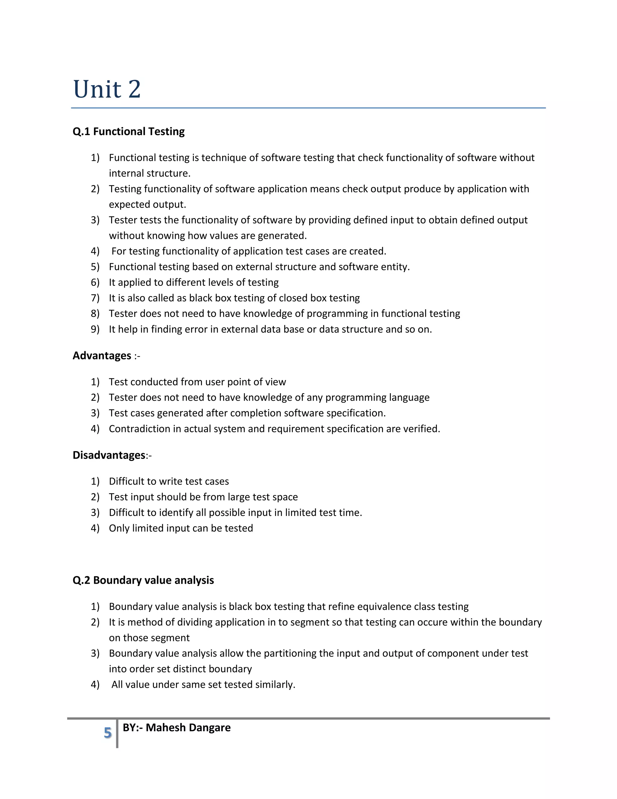5 BY:- Mahesh Dangare
Unit 2
Q.1 Functional Testing
1) Functional testing is technique of software testing that check functionality of software without
internal structure.
2) Testing functionality of software application means check output produce by application with
expected output.
3) Tester tests the functionality of software by providing defined input to obtain defined output
without knowing how values are generated.
4) For testing functionality of application test cases are created.
5) Functional testing based on external structure and software entity.
6) It applied to different levels of testing
7) It is also called as black box testing of closed box testing
8) Tester does not need to have knowledge of programming in functional testing
9) It help in finding error in external data base or data structure and so on.
Advantages :-
1) Test conducted from user point of view
2) Tester does not need to have knowledge of any programming language
3) Test cases generated after completion software specification.
4) Contradiction in actual system and requirement specification are verified.
Disadvantages:-
1) Difficult to write test cases
2) Test input should be from large test space
3) Difficult to identify all possible input in limited test time.
4) Only limited input can be tested
Q.2 Boundary value analysis
1) Boundary value analysis is black box testing that refine equivalence class testing
2) It is method of dividing application in to segment so that testing can occure within the boundary
on those segment
3) Boundary value analysis allow the partitioning the input and output of component under test
into order set distinct boundary
4) All value under same set tested similarly.
 