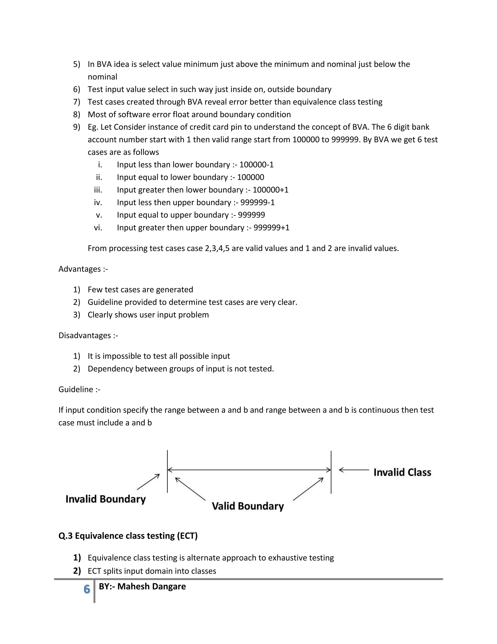 6 BY:- Mahesh Dangare
5) In BVA idea is select value minimum just above the minimum and nominal just below the
nominal
6) Test input value select in such way just inside on, outside boundary
7) Test cases created through BVA reveal error better than equivalence class testing
8) Most of software error float around boundary condition
9) Eg. Let Consider instance of credit card pin to understand the concept of BVA. The 6 digit bank
account number start with 1 then valid range start from 100000 to 999999. By BVA we get 6 test
cases are as follows
i. Input less than lower boundary :- 100000-1
ii. Input equal to lower boundary :- 100000
iii. Input greater then lower boundary :- 100000+1
iv. Input less then upper boundary :- 999999-1
v. Input equal to upper boundary :- 999999
vi. Input greater then upper boundary :- 999999+1
From processing test cases case 2,3,4,5 are valid values and 1 and 2 are invalid values.
Advantages :-
1) Few test cases are generated
2) Guideline provided to determine test cases are very clear.
3) Clearly shows user input problem
Disadvantages :-
1) It is impossible to test all possible input
2) Dependency between groups of input is not tested.
Guideline :-
If input condition specify the range between a and b and range between a and b is continuous then test
case must include a and b
Q.3 Equivalence class testing (ECT)
1) Equivalence class testing is alternate approach to exhaustive testing
2) ECT splits input domain into classes
 