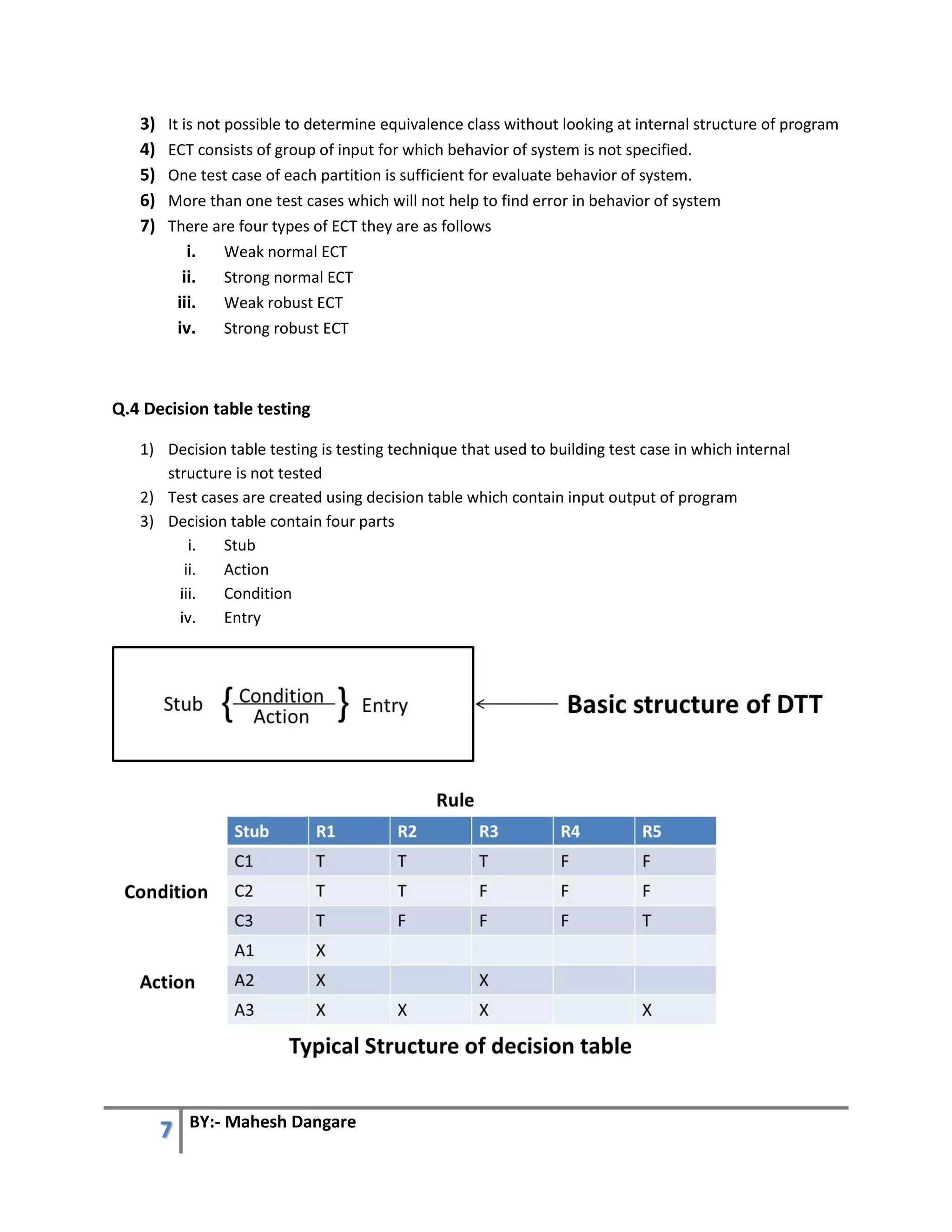 7 BY:- Mahesh Dangare
3) It is not possible to determine equivalence class without looking at internal structure of program
4) ECT consists of group of input for which behavior of system is not specified.
5) One test case of each partition is sufficient for evaluate behavior of system.
6) More than one test cases which will not help to find error in behavior of system
7) There are four types of ECT they are as follows
i. Weak normal ECT
ii. Strong normal ECT
iii. Weak robust ECT
iv. Strong robust ECT
Q.4 Decision table testing
1) Decision table testing is testing technique that used to building test case in which internal
structure is not tested
2) Test cases are created using decision table which contain input output of program
3) Decision table contain four parts
i. Stub
ii. Action
iii. Condition
iv. Entry
 
