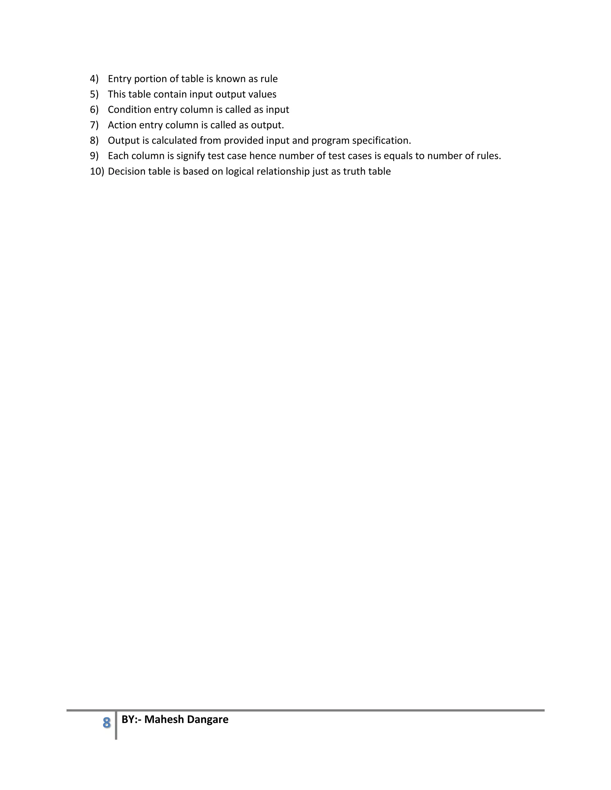 8 BY:- Mahesh Dangare
4) Entry portion of table is known as rule
5) This table contain input output values
6) Condition entry column is called as input
7) Action entry column is called as output.
8) Output is calculated from provided input and program specification.
9) Each column is signify test case hence number of test cases is equals to number of rules.
10) Decision table is based on logical relationship just as truth table
 