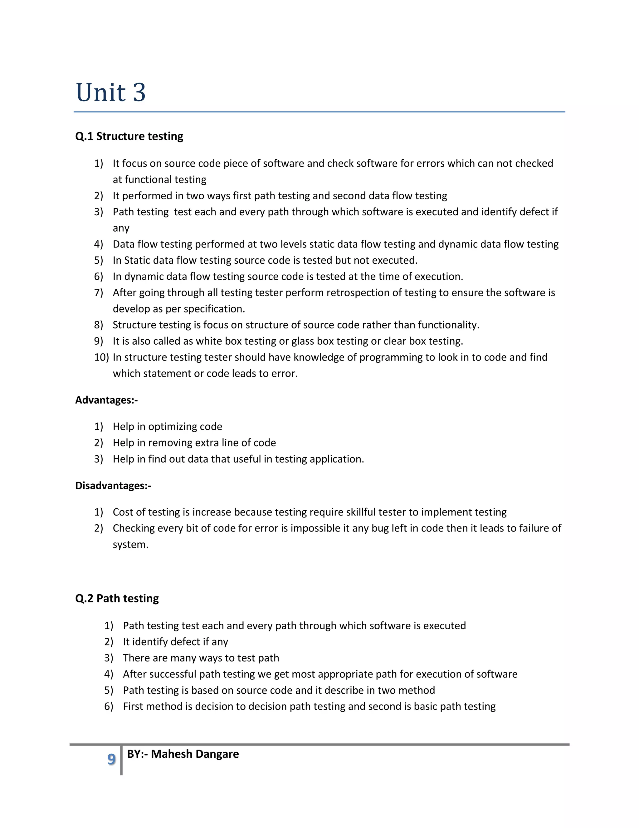 9 BY:- Mahesh Dangare
Unit 3
Q.1 Structure testing
1) It focus on source code piece of software and check software for errors which can not checked
at functional testing
2) It performed in two ways first path testing and second data flow testing
3) Path testing test each and every path through which software is executed and identify defect if
any
4) Data flow testing performed at two levels static data flow testing and dynamic data flow testing
5) In Static data flow testing source code is tested but not executed.
6) In dynamic data flow testing source code is tested at the time of execution.
7) After going through all testing tester perform retrospection of testing to ensure the software is
develop as per specification.
8) Structure testing is focus on structure of source code rather than functionality.
9) It is also called as white box testing or glass box testing or clear box testing.
10) In structure testing tester should have knowledge of programming to look in to code and find
which statement or code leads to error.
Advantages:-
1) Help in optimizing code
2) Help in removing extra line of code
3) Help in find out data that useful in testing application.
Disadvantages:-
1) Cost of testing is increase because testing require skillful tester to implement testing
2) Checking every bit of code for error is impossible it any bug left in code then it leads to failure of
system.
Q.2 Path testing
1) Path testing test each and every path through which software is executed
2) It identify defect if any
3) There are many ways to test path
4) After successful path testing we get most appropriate path for execution of software
5) Path testing is based on source code and it describe in two method
6) First method is decision to decision path testing and second is basic path testing
 
