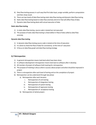 11 BY:- Mahesh Dangare
4) Data flow testing possess in such way that first take input, assign variable, perform computation
and then show result.
5) There are two levels of data flow testing static data flow testing and dynamic data flow testing
6) Static data flow testing based on data flow anomaly and error that will affect flow of data
7) Dynamic data flow testing deals with actual execution of data
Static data flow testing
1) In static data flow testing source code is tested but not executed
2) The purpose of static data flow testing is check defect in flow of data called as data flow
anomaly
Dynamic data flow testing
1) In dynamic data flow testing source code is tested at the time of execution
2) It is done to check the flow of data for consistency at the time of execution
3) It focus on data flow graph and data flow testing strategy
Q.7 Retrospection
1) In general retrospection means look back what have been done
2) In software development retrospection means look back to software after it develop.
3) All member of project of software hold meeting for retrospection
4) The purpose of meeting is discus what is success about project and what should be improved in
project
5) There is retrospection after each level of testing and on the completion of project
6) Retrospection can be understand through two phase
a) Retrospection after each iteration
i. Retrospection of unit testing
ii. Retrospection of integration testing
iii. Retrospection of system testing
iv. Retrospection of regression testing
v. Retrospection of acceptance testing
b) Retrospection of whole project .
 