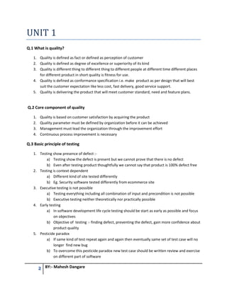 2 BY:- Mahesh Dangare
UNIT 1
Q.1 What is quality?
1. Quality is defined as fact or defined as perception of customer
2. Quality is defined as degree of excellence or superiority of its kind
3. Quality is different thing to different thing to different people at different time different places
for different product in short quality is fitness for use.
4. Quality is defined as conformance specification i.e. make product as per design that will best
suit the customer expectation like less cost, fast delivery, good service support.
5. Quality is delivering the product that will meet customer standard, need and feature plans.
Q.2 Core component of quality
1. Quality is based on customer satisfaction by acquiring the product
2. Quality parameter must be defined by organization before it can be achieved
3. Management must lead the organization through the improvement effort
4. Continuous process improvement is necessary
Q.3 Basic principle of testing
1. Testing show presence of defect :-
a) Testing show the defect is present but we cannot prove that there is no defect
b) Even after testing product thoughtfully we cannot say that product is 100% defect free
2. Testing is context dependent
a) Different kind of site tested differently
b) Eg. Security software tested differently from ecommerce site
3. Executive testing is not possible
a) Testing everything including all combination of input and precondition is not possible
b) Executive testing neither theoretically nor practically possible
4. Early testing
a) In software development life cycle testing should be start as early as possible and focus
on objectives
b) Objective of testing :- finding defect, preventing the defect, gain more confidence about
product quality
5. Pesticide paradox
a) If same kind of test repeat again and again then eventually same set of test case will no
longer find new bug
b) To overcome this pesticide paradox new test case should be written review and exercise
on different part of software
 