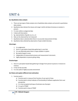 20 BY:- Mahesh Dangare
UNIT 6
Q.1 Qualitative data analysis
1. There are two types of data analysis one is Qualitative data analysis and second is quantitative
data analysis.
2. Qualitative data indicate the classes and range in which attribute of process or product is
present.
3. It is also called as categorical data
4. It deals with description
5. Eg. representation of grade as a, b, c, d.
6. Data can be observed but not measured
7. Qualitative data is selected when there is no accurate measurement of data
8. Qualitative data collected by observation of open ended interview.
Advantages
1. It is judgmental.
2. Since it is perception based data gathering it is very fast.
3. It is use effectively when there is major problem in system
4. No need of expert in area.
5. Independent of measurement process and measurement instrument.
6. Highly dependent on person giving rating.
Disadvantages
1. Since it is perception based data gathering it changes from person to person or instance to
instance.
2. It may not be accurate.
3. It is not useful in highly accurate environment
Q.2 State and explain different test estimation
1. Function point :-
a) Function point is measure from function of user point of view.
b) Function point is direct indicator of functionality of software application form user
perspective.
c) It is most accepted technique of estimate size of project.
d) It is part of TMAP
e) Function point is base of TMAP
 