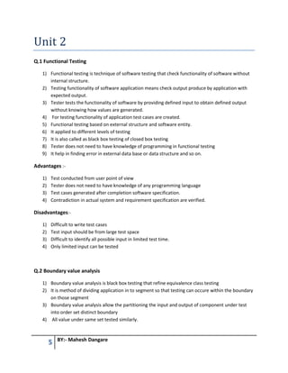 5 BY:- Mahesh Dangare
Unit 2
Q.1 Functional Testing
1) Functional testing is technique of software testing that check functionality of software without
internal structure.
2) Testing functionality of software application means check output produce by application with
expected output.
3) Tester tests the functionality of software by providing defined input to obtain defined output
without knowing how values are generated.
4) For testing functionality of application test cases are created.
5) Functional testing based on external structure and software entity.
6) It applied to different levels of testing
7) It is also called as black box testing of closed box testing
8) Tester does not need to have knowledge of programming in functional testing
9) It help in finding error in external data base or data structure and so on.
Advantages :-
1) Test conducted from user point of view
2) Tester does not need to have knowledge of any programming language
3) Test cases generated after completion software specification.
4) Contradiction in actual system and requirement specification are verified.
Disadvantages:-
1) Difficult to write test cases
2) Test input should be from large test space
3) Difficult to identify all possible input in limited test time.
4) Only limited input can be tested
Q.2 Boundary value analysis
1) Boundary value analysis is black box testing that refine equivalence class testing
2) It is method of dividing application in to segment so that testing can occure within the boundary
on those segment
3) Boundary value analysis allow the partitioning the input and output of component under test
into order set distinct boundary
4) All value under same set tested similarly.
 
