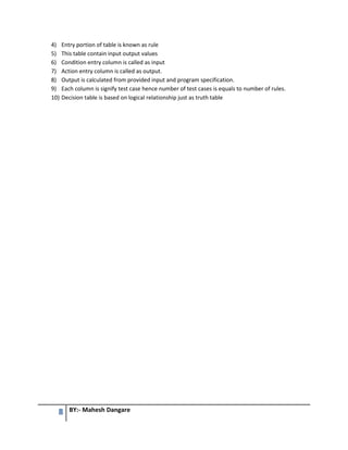 8 BY:- Mahesh Dangare
4) Entry portion of table is known as rule
5) This table contain input output values
6) Condition entry column is called as input
7) Action entry column is called as output.
8) Output is calculated from provided input and program specification.
9) Each column is signify test case hence number of test cases is equals to number of rules.
10) Decision table is based on logical relationship just as truth table
 