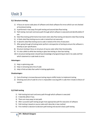 9 BY:- Mahesh Dangare
Unit 3
Q.1 Structure testing
1) It focus on source code piece of software and check software for errors which can not checked
at functional testing
2) It performed in two ways first path testing and second data flow testing
3) Path testing test each and every path through which software is executed and identify defect if
any
4) Data flow testing performed at two levels static data flow testing and dynamic data flow testing
5) In Static data flow testing source code is tested but not executed.
6) In dynamic data flow testing source code is tested at the time of execution.
7) After going through all testing tester perform retrospection of testing to ensure the software is
develop as per specification.
8) Structure testing is focus on structure of source code rather than functionality.
9) It is also called as white box testing or glass box testing or clear box testing.
10) In structure testing tester should have knowledge of programming to look in to code and find
which statement or code leads to error.
Advantages:-
1) Help in optimizing code
2) Help in removing extra line of code
3) Help in find out data that useful in testing application.
Disadvantages:-
1) Cost of testing is increase because testing require skillful tester to implement testing
2) Checking every bit of code for error is impossible it any bug left in code then it leads to failure of
system.
Q.2 Path testing
1) Path testing test each and every path through which software is executed
2) It identify defect if any
3) There are many ways to test path
4) After successful path testing we get most appropriate path for execution of software
5) Path testing is based on source code and it describe in two method
6) First method is decision to decision path testing and second is basic path testing
 