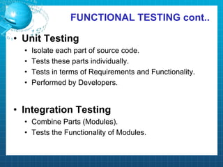 FUNCTIONAL TESTING cont..
• Unit Testing
• Isolate each part of source code.
• Tests these parts individually.
• Tests in terms of Requirements and Functionality.
• Performed by Developers.
• Integration Testing
• Combine Parts (Modules).
• Tests the Functionality of Modules.
 