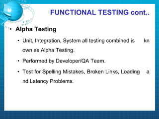 FUNCTIONAL TESTING cont..
• Alpha Testing
• Unit, Integration, System all testing combined is kn
own as Alpha Testing.
• Performed by Developer/QA Team.
• Test for Spelling Mistakes, Broken Links, Loading a
nd Latency Problems.
 