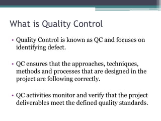 What is Quality Control
• Quality Control is known as QC and focuses on
identifying defect.
• QC ensures that the approaches, techniques,
methods and processes that are designed in the
project are following correctly.
• QC activities monitor and verify that the project
deliverables meet the defined quality standards.
 