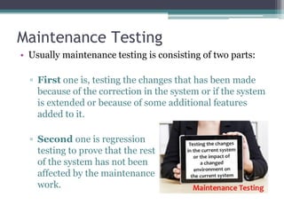 Maintenance Testing
• Usually maintenance testing is consisting of two parts:
▫ First one is, testing the changes that has been made
because of the correction in the system or if the system
is extended or because of some additional features
added to it.
▫ Second one is regression
testing to prove that the rest
of the system has not been
affected by the maintenance
work.
 