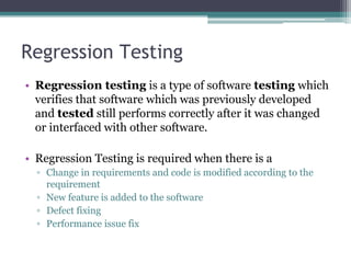Regression Testing
• Regression testing is a type of software testing which
verifies that software which was previously developed
and tested still performs correctly after it was changed
or interfaced with other software.
• Regression Testing is required when there is a
▫ Change in requirements and code is modified according to the
requirement
▫ New feature is added to the software
▫ Defect fixing
▫ Performance issue fix
 