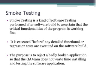 Smoke Testing
• Smoke Testing is a kind of Software Testing
performed after software build to ascertain that the
critical functionalities of the program is working
fine.
• It is executed "before" any detailed functional or
regression tests are executed on the software build.
• The purpose is to reject a badly broken application,
so that the QA team does not waste time installing
and testing the software application.
 