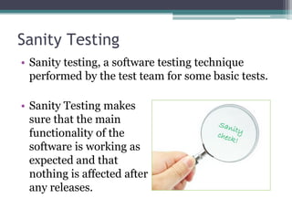 Sanity Testing
• Sanity testing, a software testing technique
performed by the test team for some basic tests.
• Sanity Testing makes
sure that the main
functionality of the
software is working as
expected and that
nothing is affected after
any releases.
 