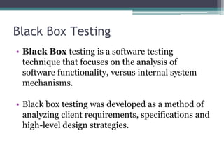 Black Box Testing
• Black Box testing is a software testing
technique that focuses on the analysis of
software functionality, versus internal system
mechanisms.
• Black box testing was developed as a method of
analyzing client requirements, specifications and
high-level design strategies.
 
