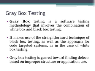 Gray Box Testing
• Gray Box testing is a software testing
methodology that involves the combination of
white box and black box testing.
• It makes use of the straightforward technique of
black box testing, as well as the approach for
code targeted systems, as in the case of white
box testing.
• Gray box testing is geared toward finding defects
based on improper structure or application use.
 
