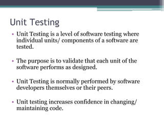 Unit Testing
• Unit Testing is a level of software testing where
individual units/ components of a software are
tested.
• The purpose is to validate that each unit of the
software performs as designed.
• Unit Testing is normally performed by software
developers themselves or their peers.
• Unit testing increases confidence in changing/
maintaining code.
 