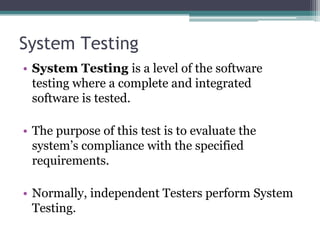 System Testing
• System Testing is a level of the software
testing where a complete and integrated
software is tested.
• The purpose of this test is to evaluate the
system’s compliance with the specified
requirements.
• Normally, independent Testers perform System
Testing.
 