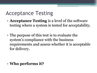 Acceptance Testing
• Acceptance Testing is a level of the software
testing where a system is tested for acceptability.
• The purpose of this test is to evaluate the
system’s compliance with the business
requirements and assess whether it is acceptable
for delivery.
• Who performs it?
 