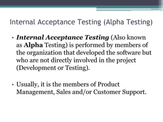 Internal Acceptance Testing (Alpha Testing)
• Internal Acceptance Testing (Also known
as Alpha Testing) is performed by members of
the organization that developed the software but
who are not directly involved in the project
(Development or Testing).
• Usually, it is the members of Product
Management, Sales and/or Customer Support.
 