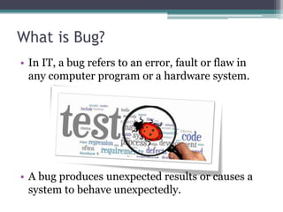 What is Bug?
• In IT, a bug refers to an error, fault or flaw in
any computer program or a hardware system.
• A bug produces unexpected results or causes a
system to behave unexpectedly.
 