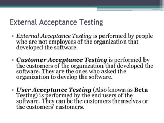 External Acceptance Testing
• External Acceptance Testing is performed by people
who are not employees of the organization that
developed the software.
• Customer Acceptance Testing is performed by
the customers of the organization that developed the
software. They are the ones who asked the
organization to develop the software.
• User Acceptance Testing (Also known as Beta
Testing) is performed by the end users of the
software. They can be the customers themselves or
the customers’ customers.
 