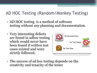 AD HOC Testing (Random/Monkey Testing)
• AD HOC testing is a method of software
testing without any planning and documentation.
• Very interesting defects
are found in adhoc testing
which would never have
been found if written test
cases existed and were
strictly followed.
• The success of ad hoc testing depends on the
creativity and tenacity of the tester
 