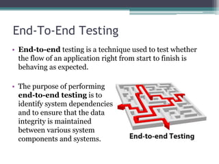 End-To-End Testing
• End-to-end testing is a technique used to test whether
the flow of an application right from start to finish is
behaving as expected.
• The purpose of performing
end-to-end testing is to
identify system dependencies
and to ensure that the data
integrity is maintained
between various system
components and systems.
 