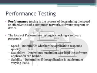 Performance Testing
• Performance testing is the process of determining the speed
or effectiveness of a computer, network, software program or
device.
• The focus of Performance testing is checking a software
program's
▫ Speed - Determines whether the application responds
quickly.
▫ Scalability - Determines maximum user load the software
application can handle.
▫ Stability - Determines if the application is stable under
varying loads.
 