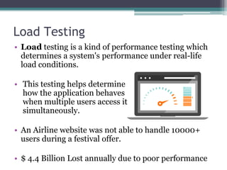 Load Testing
• Load testing is a kind of performance testing which
determines a system's performance under real-life
load conditions.
• This testing helps determine
how the application behaves
when multiple users access it
simultaneously.
• An Airline website was not able to handle 10000+
users during a festival offer.
• $ 4.4 Billion Lost annually due to poor performance
 