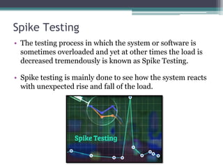 Spike Testing
• The testing process in which the system or software is
sometimes overloaded and yet at other times the load is
decreased tremendously is known as Spike Testing.
• Spike testing is mainly done to see how the system reacts
with unexpected rise and fall of the load.
 