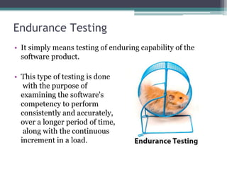 Endurance Testing
• It simply means testing of enduring capability of the
software product.
• This type of testing is done
with the purpose of
examining the software's
competency to perform
consistently and accurately,
over a longer period of time,
along with the continuous
increment in a load.
 