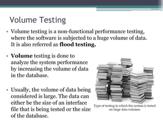 Volume Testing
• Volume testing is a non-functional performance testing,
where the software is subjected to a huge volume of data.
It is also referred as flood testing.
• Volume testing is done to
analyze the system performance
by increasing the volume of data
in the database.
• Usually, the volume of data being
considered is large. The data can
either be the size of an interface
file that is being tested or the size
of the database.
 