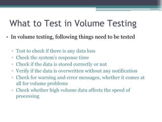 What to Test in Volume Testing
• In volume testing, following things need to be tested
▫ Test to check if there is any data loss
▫ Check the system's response time
▫ Check if the data is stored correctly or not
▫ Verify if the data is overwritten without any notification
▫ Check for warning and error messages, whether it comes at
all for volume problems
▫ Check whether high volume data affects the speed of
processing
 