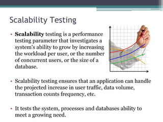 Scalability Testing
• Scalability testing is a performance
testing parameter that investigates a
system's ability to grow by increasing
the workload per user, or the number
of concurrent users, or the size of a
database.
• Scalability testing ensures that an application can handle
the projected increase in user traffic, data volume,
transaction counts frequency, etc.
• It tests the system, processes and databases ability to
meet a growing need.
 