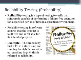 Reliability Testing (Probability)
• Reliability testing is a type of testing to verify that
software is capable of performing a failure-free operation
for a specified period of time in a specified environment.
• Reliability testing in software
assures that the product is
fault free and is reliable for
its intended purpose.
• Example:- The probability
that a PC in a store is up and
running for eight hours with-
out crashing is 99%; this is
referred as reliability.
 