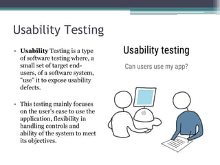 Usability Testing
• Usability Testing is a type
of software testing where, a
small set of target end-
users, of a software system,
"use" it to expose usability
defects.
• This testing mainly focuses
on the user's ease to use the
application, flexibility in
handling controls and
ability of the system to meet
its objectives.
 