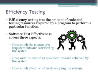 Efficiency Testing
• Efficiency testing test the amount of code and
testing resources required by a program to perform a
particular function.
• Software Test Effectiveness
covers three aspects:
▫ How much the customer’s
requirements are satisfied by
the system.
▫ How well the customer specifications are achieved by
the system.
▫ How much effort is put in developing the system.
 