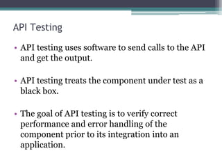 API Testing
• API testing uses software to send calls to the API
and get the output.
• API testing treats the component under test as a
black box.
• The goal of API testing is to verify correct
performance and error handling of the
component prior to its integration into an
application.
 
