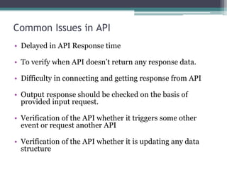 Common Issues in API
• Delayed in API Response time
• To verify when API doesn’t return any response data.
• Difficulty in connecting and getting response from API
• Output response should be checked on the basis of
provided input request.
• Verification of the API whether it triggers some other
event or request another API
• Verification of the API whether it is updating any data
structure
 