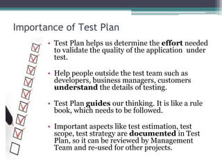 Importance of Test Plan
• Test Plan helps us determine the effort needed
to validate the quality of the application under
test.
• Help people outside the test team such as
developers, business managers, customers
understand the details of testing.
• Test Plan guides our thinking. It is like a rule
book, which needs to be followed.
• Important aspects like test estimation, test
scope, test strategy are documented in Test
Plan, so it can be reviewed by Management
Team and re-used for other projects.
 