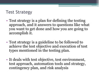 Test Strategy
• Test strategy is a plan for defining the testing
approach, and it answers to questions like what
you want to get done and how you are going to
accomplish it.
• Test strategy is a guideline to be followed to
achieve the test objective and execution of test
types mentioned in the testing plan.
• It deals with test objective, test environment,
test approach, automation tools and strategy,
contingency plan, and risk analysis
 
