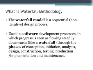 What is Waterfall Methodology
• The waterfall model is a sequential (non-
iterative) design process.
• Used in software development processes, in
which progress is seen as flowing steadily
downwards (like a waterfall) through the
phases of conception, initiation, analysis,
design, construction, testing, production
/implementation and maintenance.
 