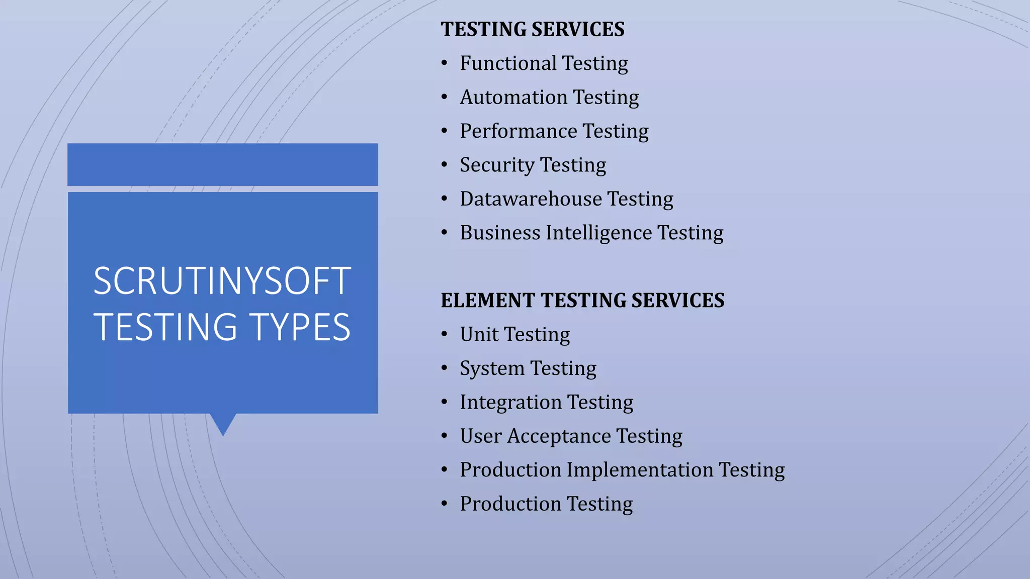 SCRUTINYSOFT
TESTING TYPES
TESTING SERVICES
• Functional Testing
• Automation Testing
• Performance Testing
• Security Testing
• Datawarehouse Testing
• Business Intelligence Testing
ELEMENT TESTING SERVICES
• Unit Testing
• System Testing
• Integration Testing
• User Acceptance Testing
• Production Implementation Testing
• Production Testing
 