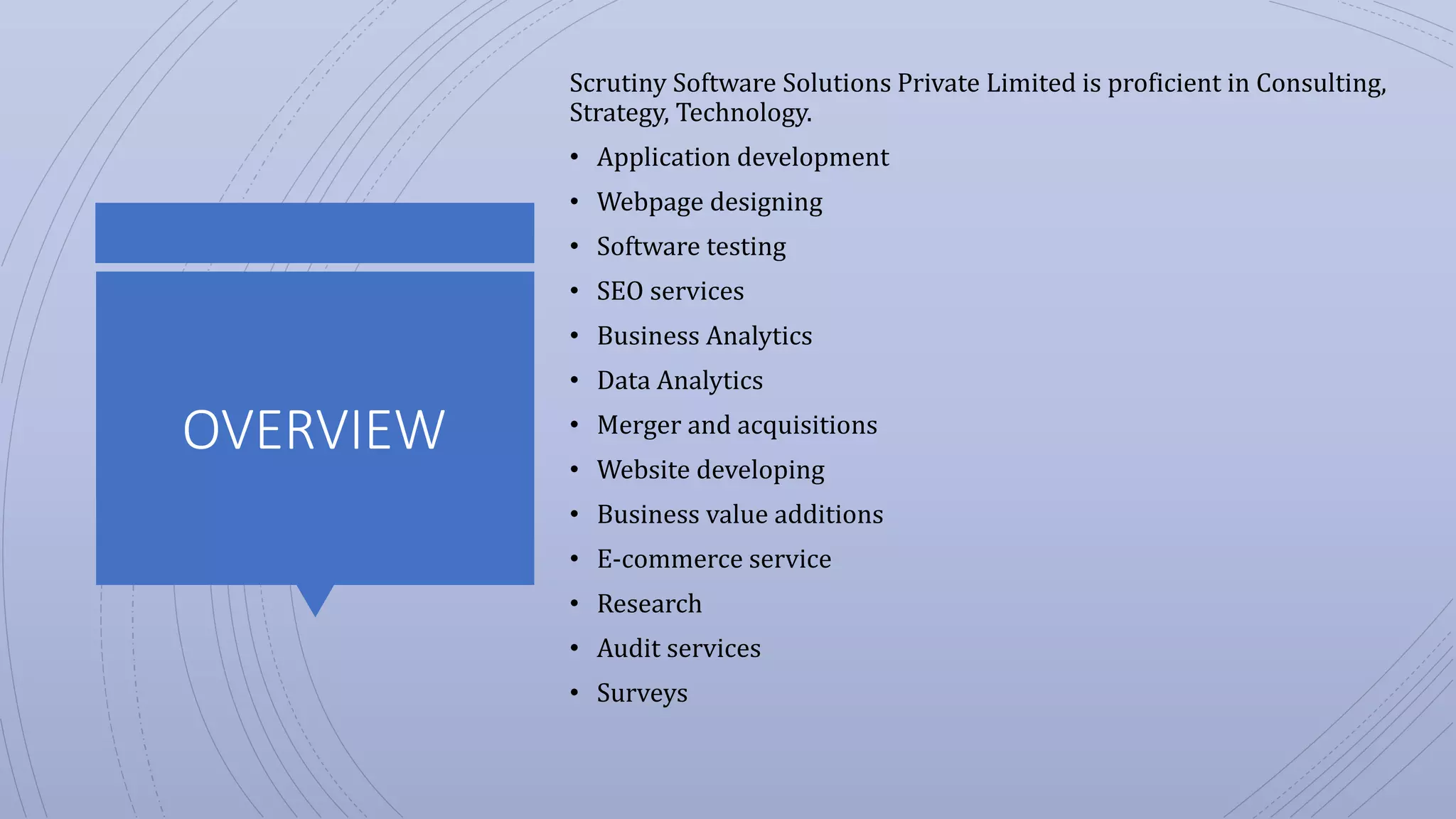 OVERVIEW
Scrutiny Software Solutions Private Limited is proficient in Consulting,
Strategy, Technology.
• Application development
• Webpage designing
• Software testing
• SEO services
• Business Analytics
• Data Analytics
• Merger and acquisitions
• Website developing
• Business value additions
• E-commerce service
• Research
• Audit services
• Surveys
 
