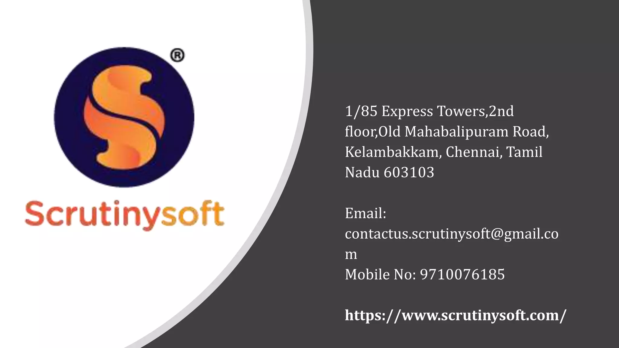 1/85 Express Towers,2nd
floor,Old Mahabalipuram Road,
Kelambakkam, Chennai, Tamil
Nadu 603103
Email:
contactus.scrutinysoft@gmail.co
m
Mobile No: 9710076185
https://www.scrutinysoft.com/
 