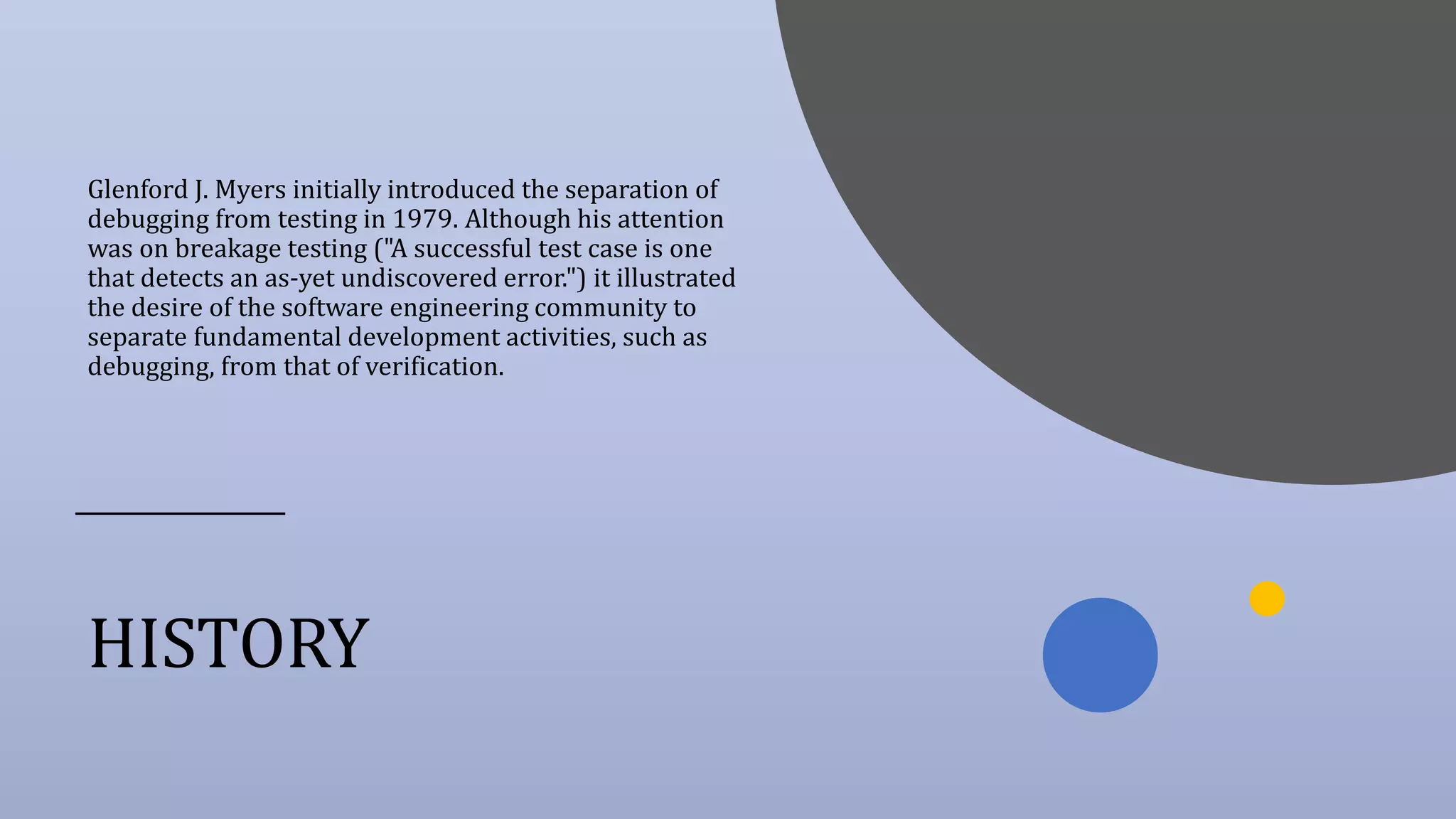 HISTORY
Glenford J. Myers initially introduced the separation of
debugging from testing in 1979. Although his attention
was on breakage testing ("A successful test case is one
that detects an as-yet undiscovered error.") it illustrated
the desire of the software engineering community to
separate fundamental development activities, such as
debugging, from that of verification.
 
