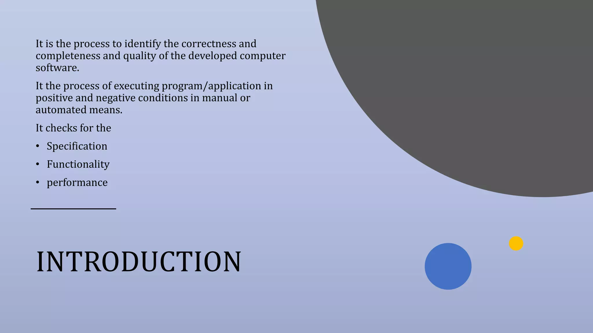 INTRODUCTION
It is the process to identify the correctness and
completeness and quality of the developed computer
software.
It the process of executing program/application in
positive and negative conditions in manual or
automated means.
It checks for the
• Specification
• Functionality
• performance
 